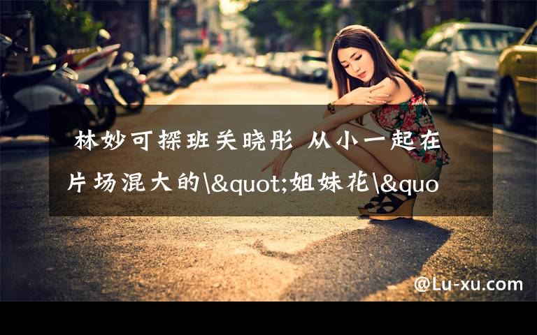  林妙可探班关晓彤 从小一起在片场混大的"姐妹花"