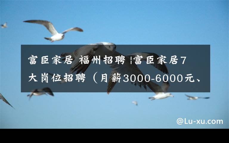 富臣家居 福州招聘 |富臣家居7大岗位招聘（月薪3000-6000元、五险一金、年底双薪）