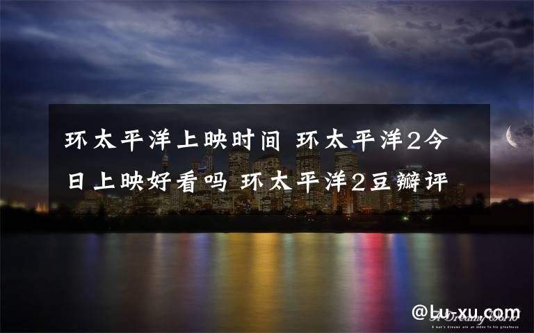 环太平洋上映时间 环太平洋2今日上映好看吗 环太平洋2豆瓣评分多少有彩蛋吗？