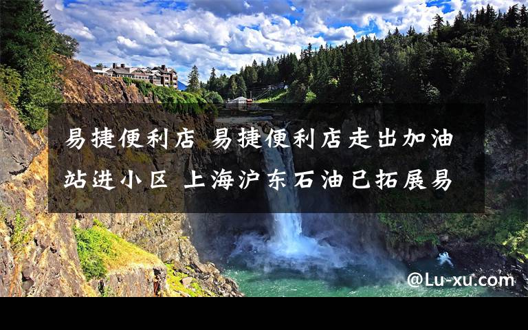 易捷便利店 易捷便利店走出加油站进小区 上海沪东石油已拓展易捷站外店9家