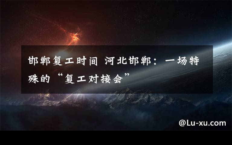 邯郸复工时间 河北邯郸：一场特殊的“复工对接会”