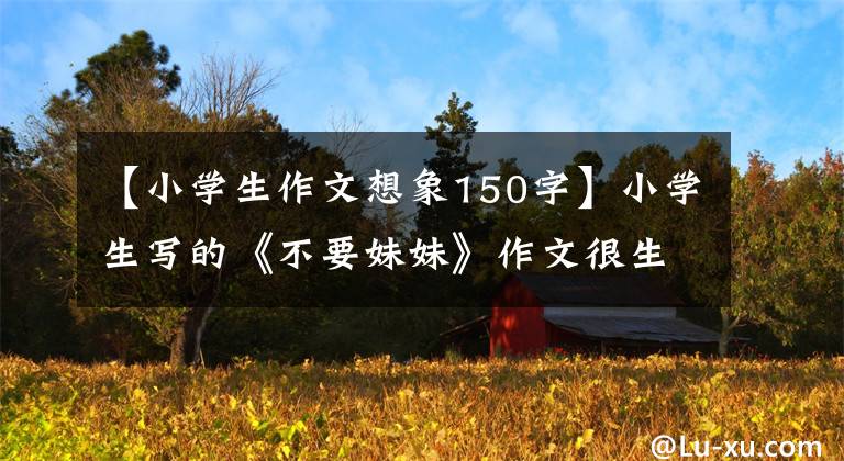 【小学生作文想象150字】小学生写的《不要妹妹》作文很生气，表达了真实的想法，让妈妈难以忍受