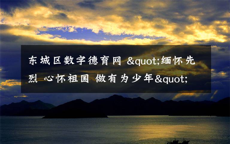 东城区数字德育网 "缅怀先烈 心怀祖国 做有为少年" ——东城区中小学生开展清明节祭英烈活动