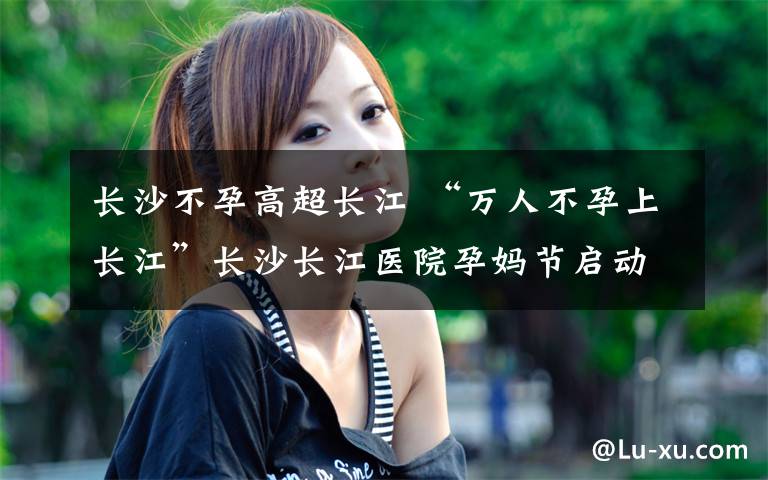 长沙不孕高超长江 “万人不孕上长江”长沙长江医院孕妈节启动