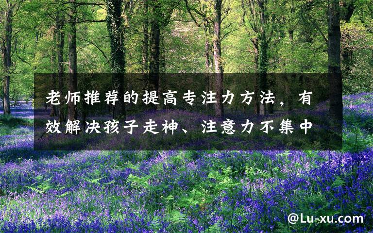 老师推荐的提高专注力方法，有效解决孩子走神、注意力不集中问题