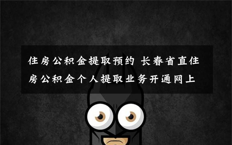 住房公积金提取预约 长春省直住房公积金个人提取业务开通网上预约服务绿色通道啦！