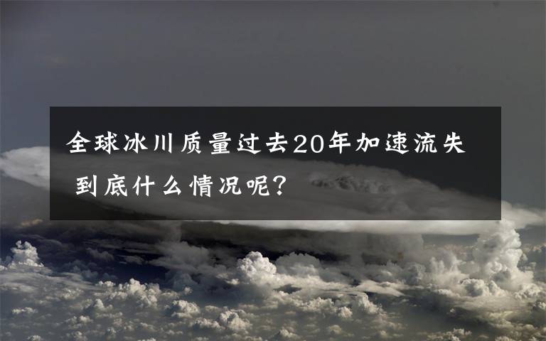 全球冰川质量过去20年加速流失 到底什么情况呢？