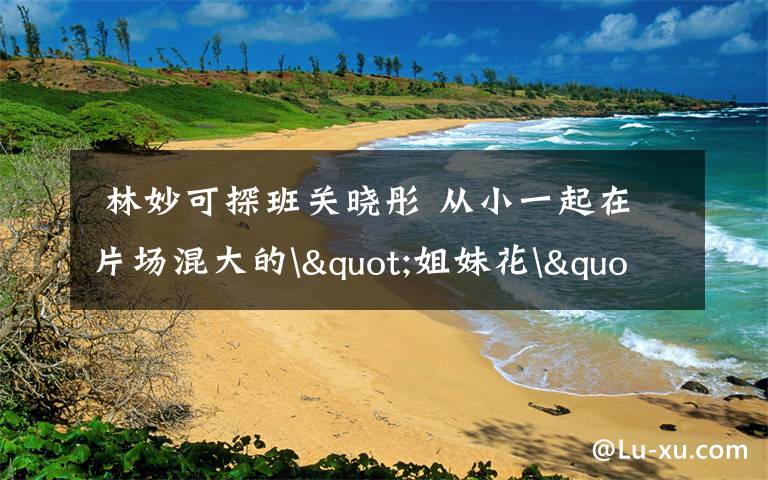  林妙可探班关晓彤 从小一起在片场混大的"姐妹花"