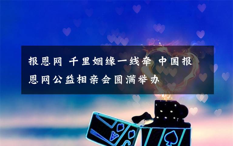 报恩网 千里姻缘一线牵 中国报恩网公益相亲会圆满举办