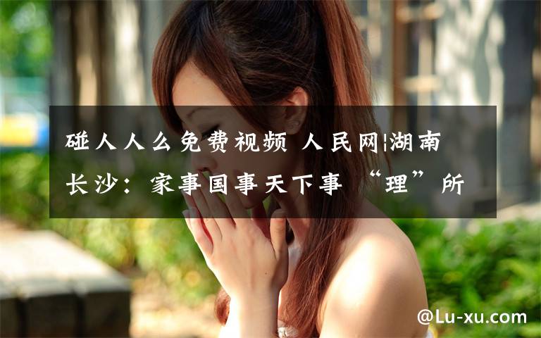 碰人人么免费视频 人民网|湖南长沙：家事国事天下事 “理”所当然入人心