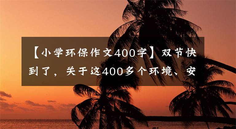 【小学环保作文400字】双节快到了，关于这400多个环境、安全的你请务必再次检查一下！