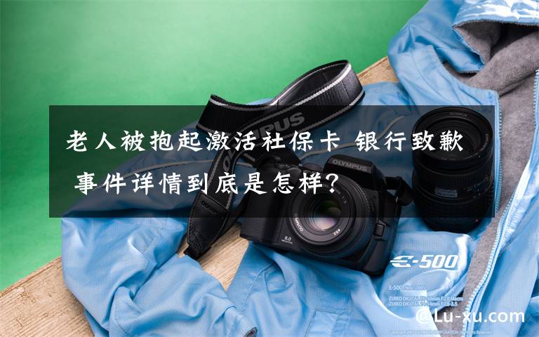 老人被抱起激活社保卡 银行致歉 事件详情到底是怎样？