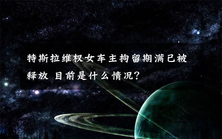 特斯拉维权女车主拘留期满已被释放 目前是什么情况？
