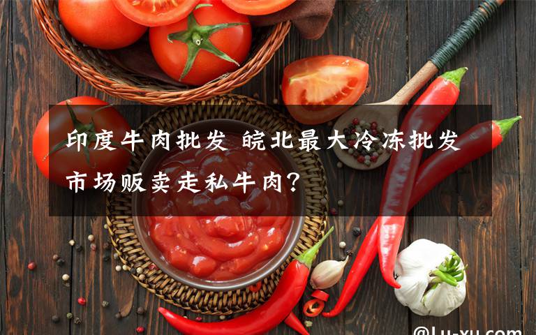 印度牛肉批发 皖北最大冷冻批发市场贩卖走私牛肉？