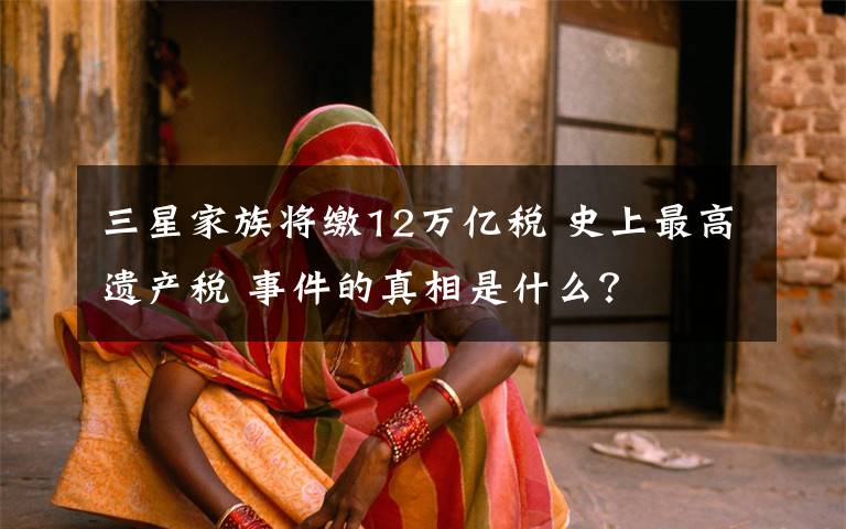 三星家族将缴12万亿税 史上最高遗产税 事件的真相是什么？