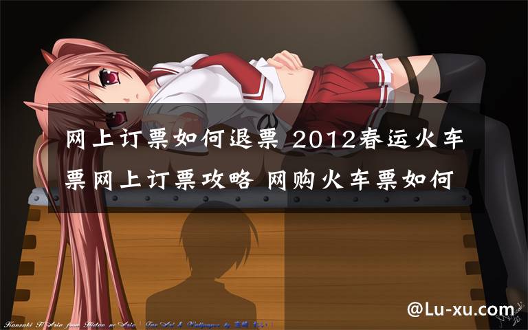 网上订票如何退票 2012春运火车票网上订票攻略 网购火车票如何退票和改签?
