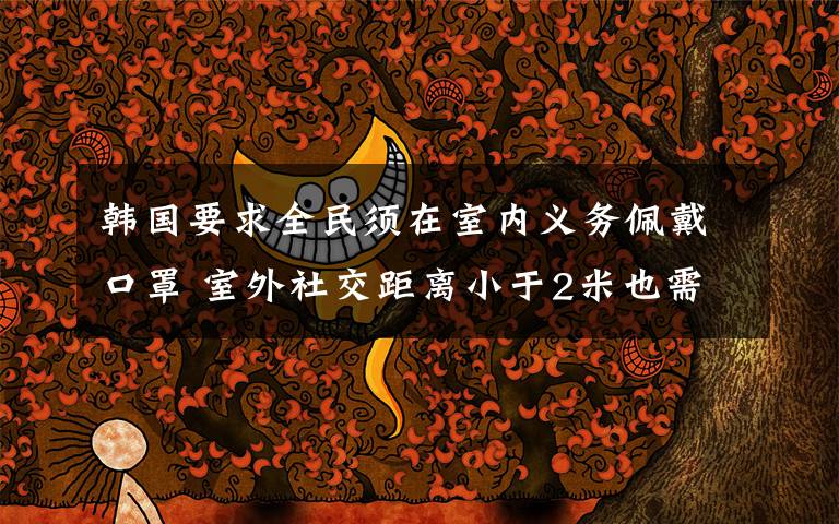 韩国要求全民须在室内义务佩戴口罩 室外社交距离小于2米也需义务佩戴口罩 真相到底是怎样的？