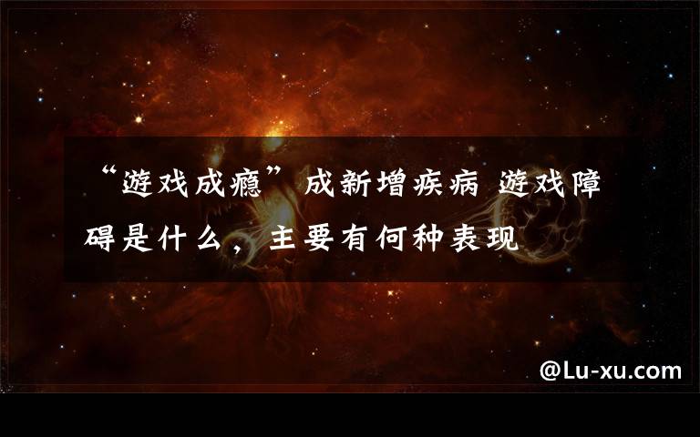 “游戏成瘾”成新增疾病 游戏障碍是什么，主要有何种表现