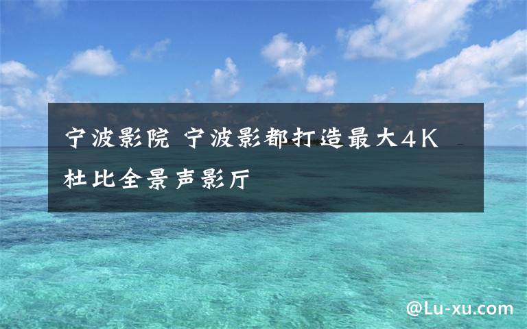 宁波影院 宁波影都打造最大4Ｋ杜比全景声影厅