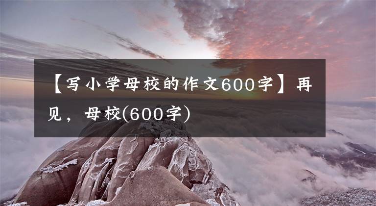 【写小学母校的作文600字】再见，母校(600字)
