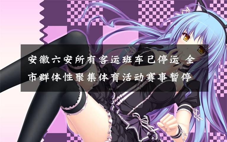 安徽六安所有客运班车已停运 全市群体性聚集体育活动赛事暂停 事件详情始末介绍！