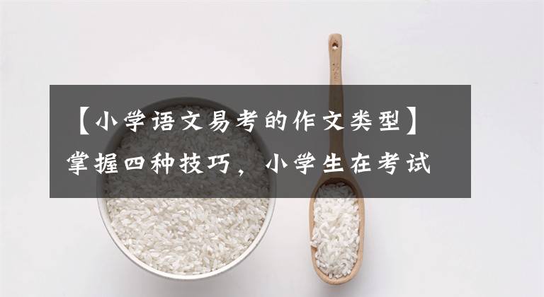 【小学语文易考的作文类型】掌握四种技巧，小学生在考试作文中得了高分