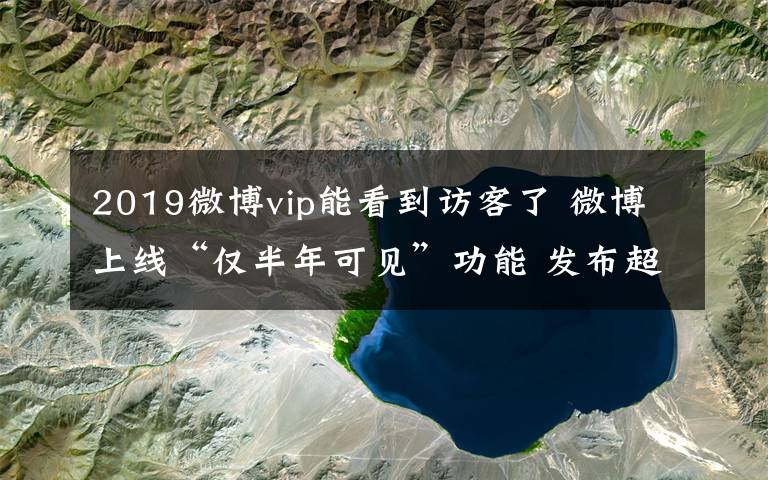 2019微博vip能看到访客了 微博上线“仅半年可见”功能 发布超过6个月的微博别人无法查看