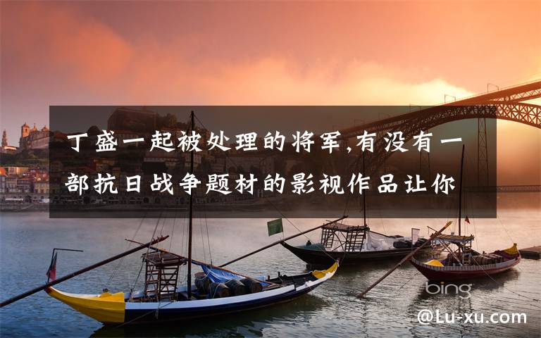 丁盛一起被处理的将军,有没有一部抗日战争题材的影视作品让你反复追看的？为什么？