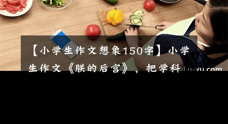 【小学生作文想象150字】小学生作文《朕的后宫》，把学科比作3000里，老师的评论明亮起来
