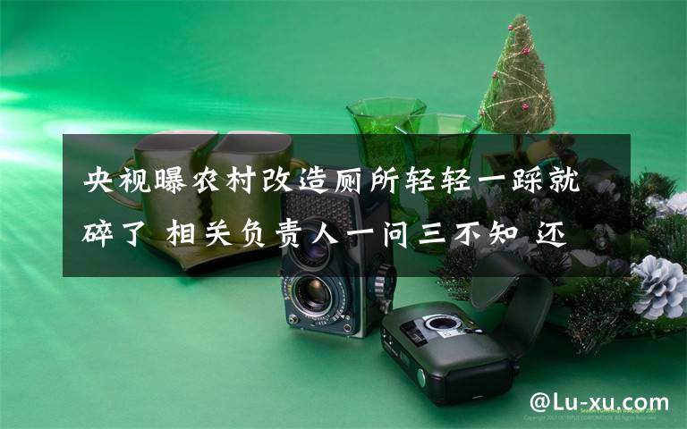 央视曝农村改造厕所轻轻一踩就碎了 相关负责人一问三不知 还原事发经过及背后真相！