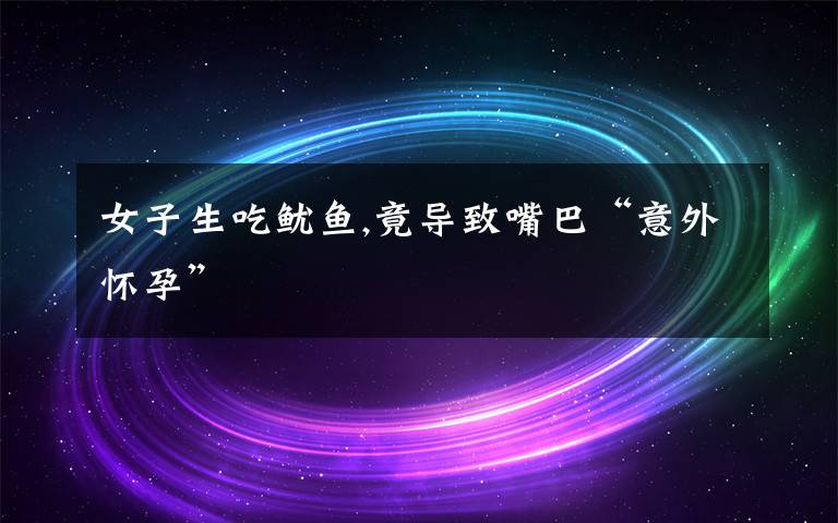 女子生吃鱿鱼,竟导致嘴巴“意外怀孕”