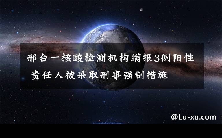 邢台一核酸检测机构瞒报3例阳性 责任人被采取刑事强制措施