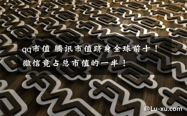 qq市值 腾讯市值跻身全球前十！微信竟占总市值的一半！