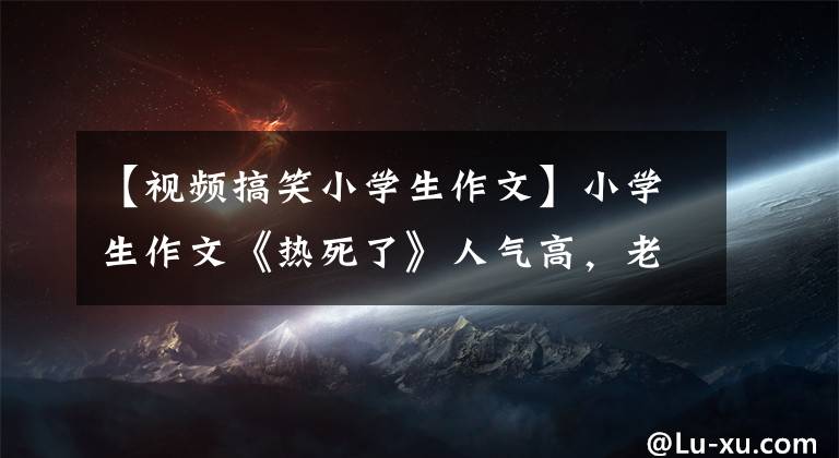【视频搞笑小学生作文】小学生作文《热死了》人气高，老师看到后捧腹大笑，直言我会拜你为师。
