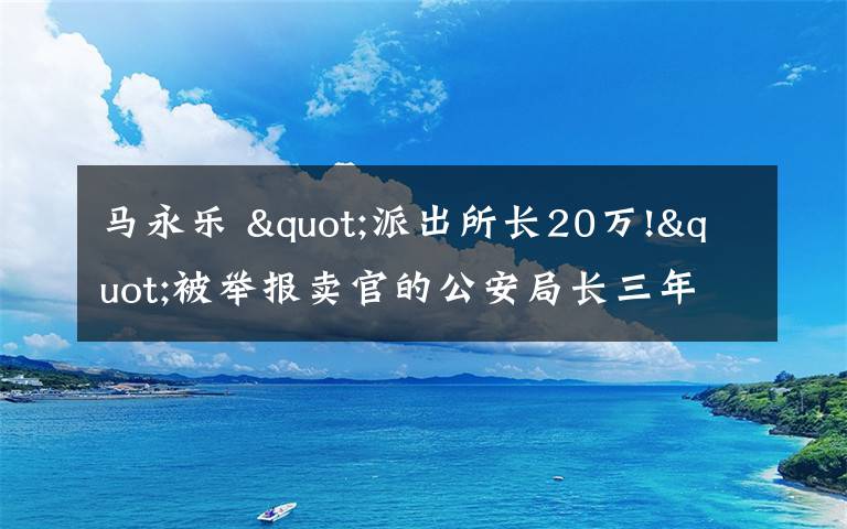 马永乐 "派出所长20万!"被举报卖官的公安局长三年后首发声