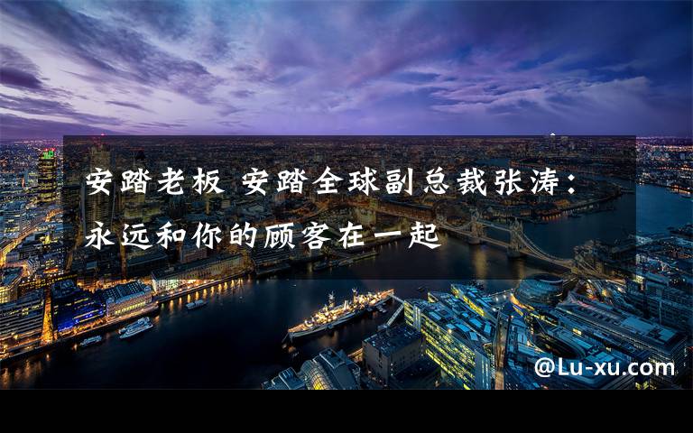 安踏老板 安踏全球副总裁张涛：永远和你的顾客在一起