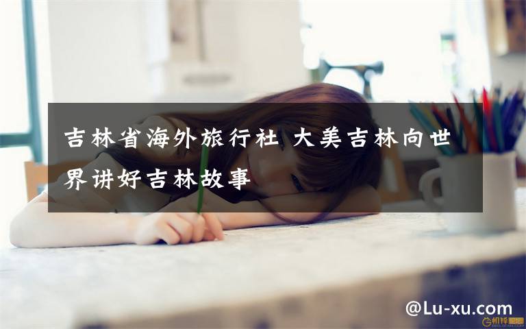 吉林省海外旅行社 大美吉林向世界讲好吉林故事