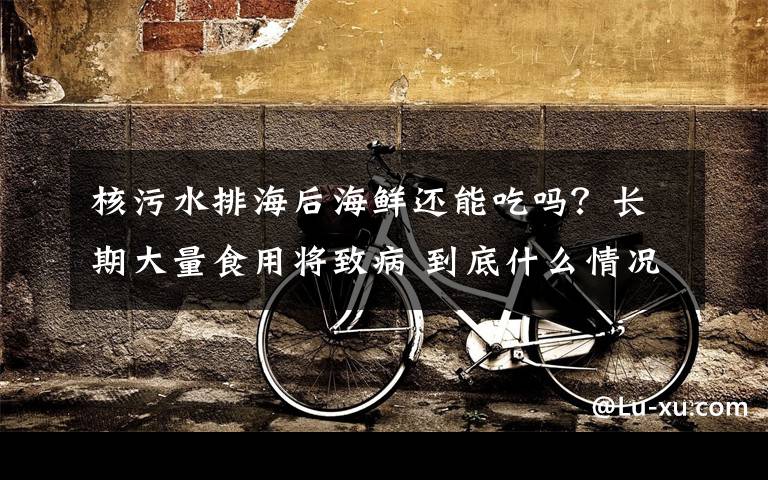 核污水排海后海鲜还能吃吗？长期大量食用将致病 到底什么情况呢？