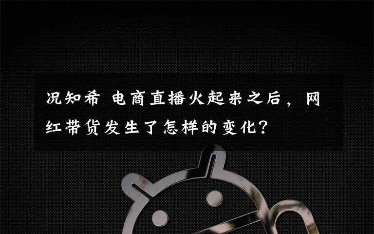 况知希 电商直播火起来之后，网红带货发生了怎样的变化？