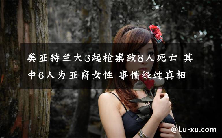 美亚特兰大3起枪案致8人死亡 其中6人为亚裔女性 事情经过真相揭秘！