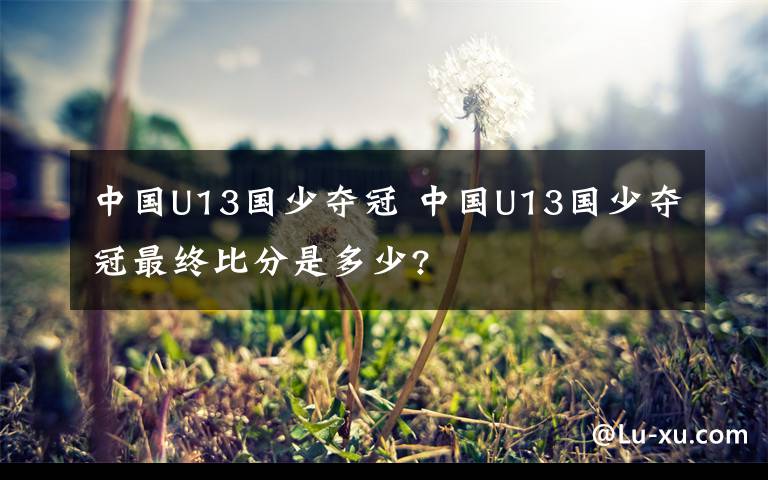 中国U13国少夺冠 中国U13国少夺冠最终比分是多少?