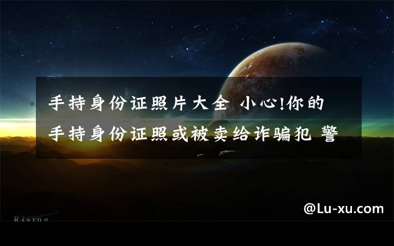 手持身份证照片大全 小心!你的手持身份证照或被卖给诈骗犯 警方截获百万张