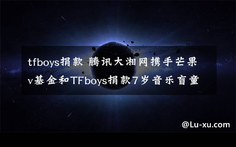tfboys捐款 腾讯大湘网携手芒果v基金和TFboys捐款7岁音乐盲童