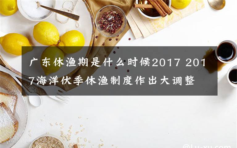 广东休渔期是什么时候2017 2017海洋伏季休渔制度作出大调整 休渔时间延长