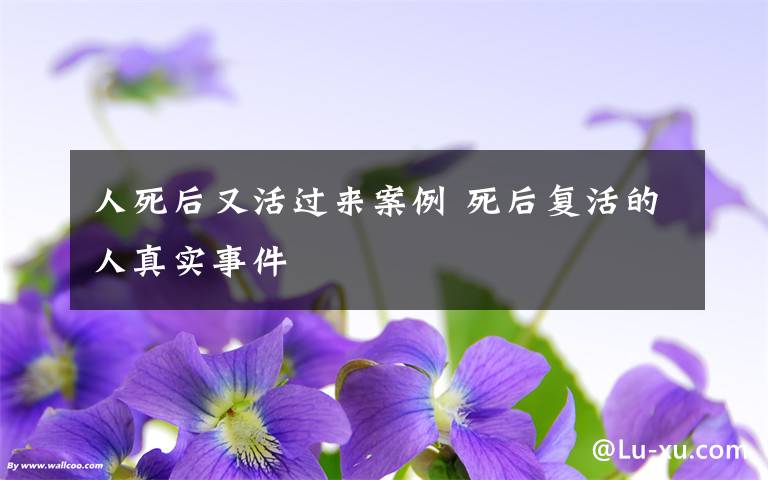 人死后又活过来案例 死后复活的人真实事件