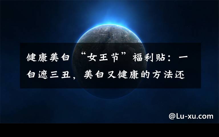 健康美白 “女王节”福利贴：一白遮三丑，美白又健康的方法还真有！