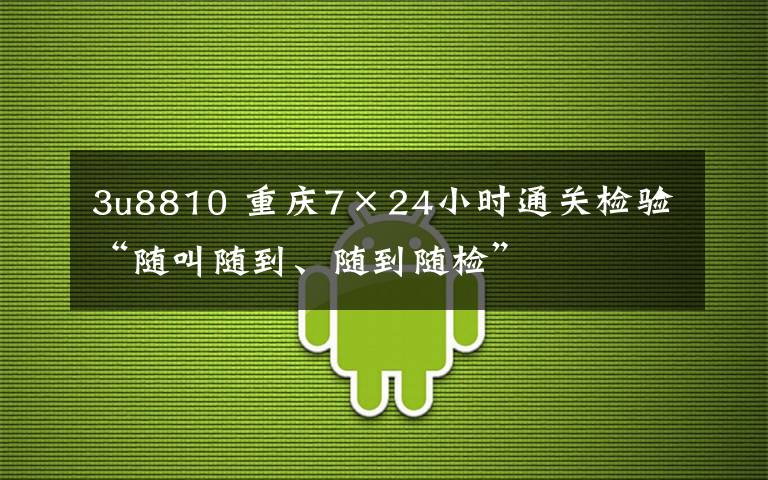 3u8810 重庆7×24小时通关检验 “随叫随到、随到随检”
