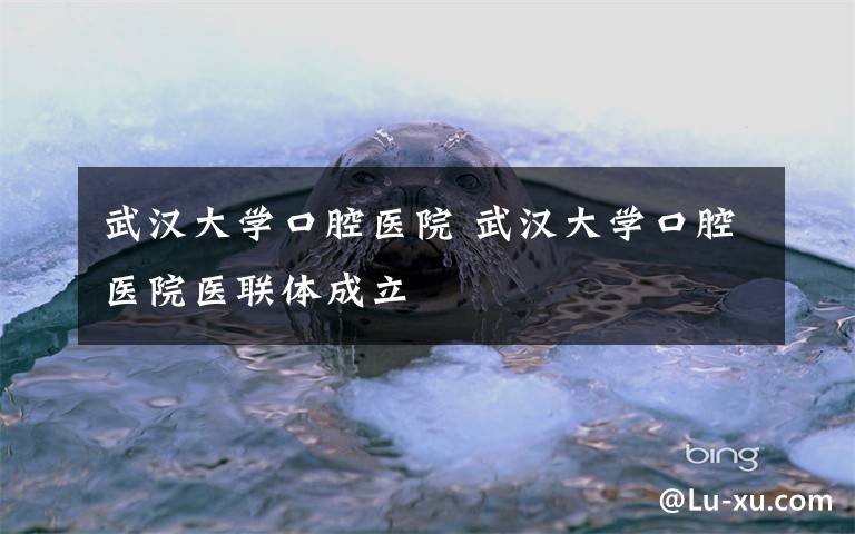 武汉大学口腔医院 武汉大学口腔医院医联体成立