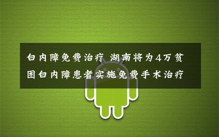 白内障免费治疗 湖南将为4万贫困白内障患者实施免费手术治疗