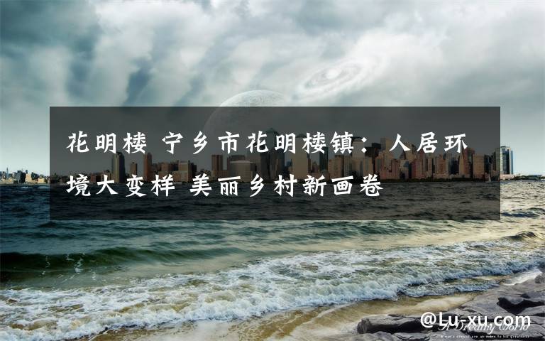花明楼 宁乡市花明楼镇：人居环境大变样 美丽乡村新画卷